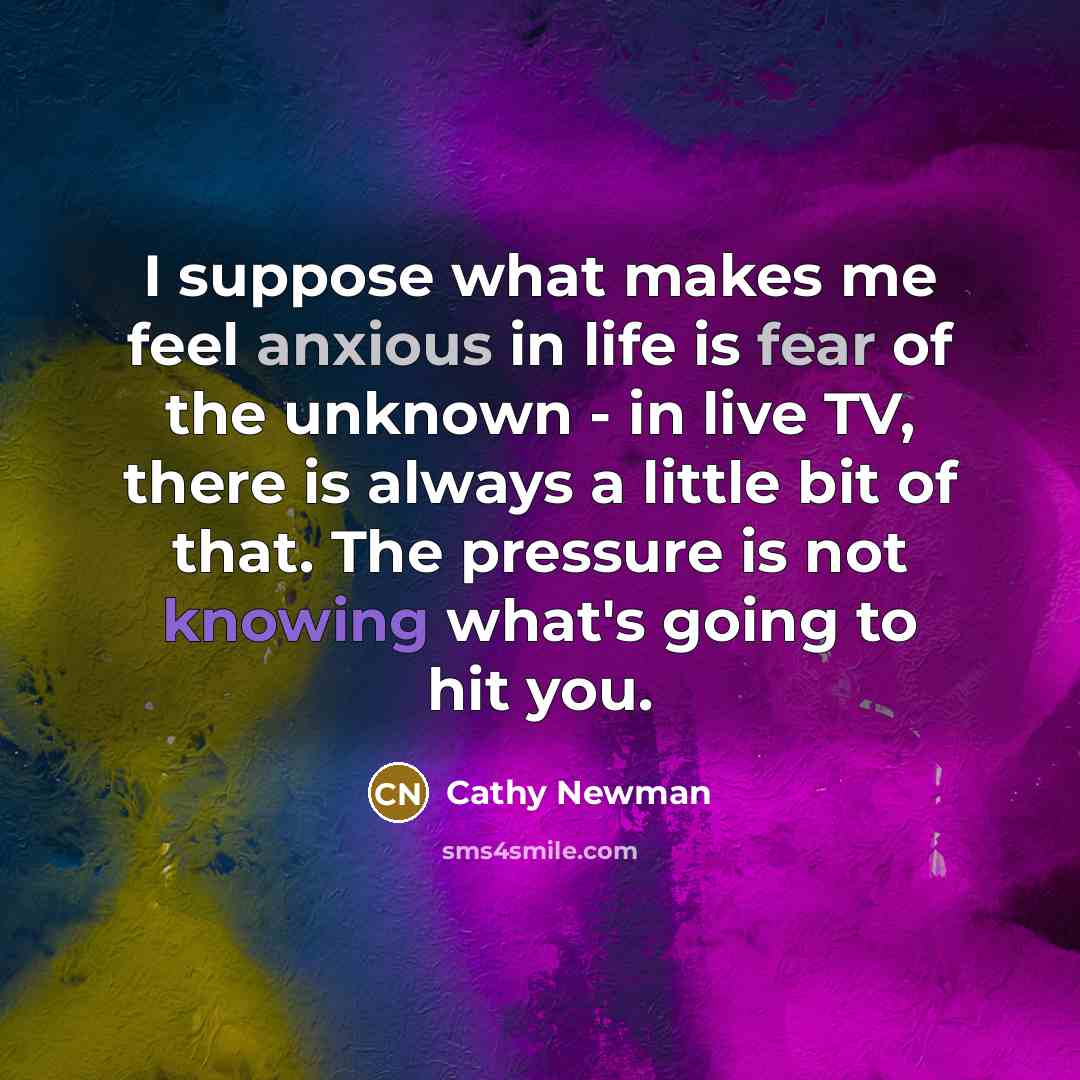 “I suppose what makes me feel anxious in life is fear of the unknown - in live TV, there is always a little bit of that. The pressure is not knowing what's going to hit you.” quote by Cathy Newman