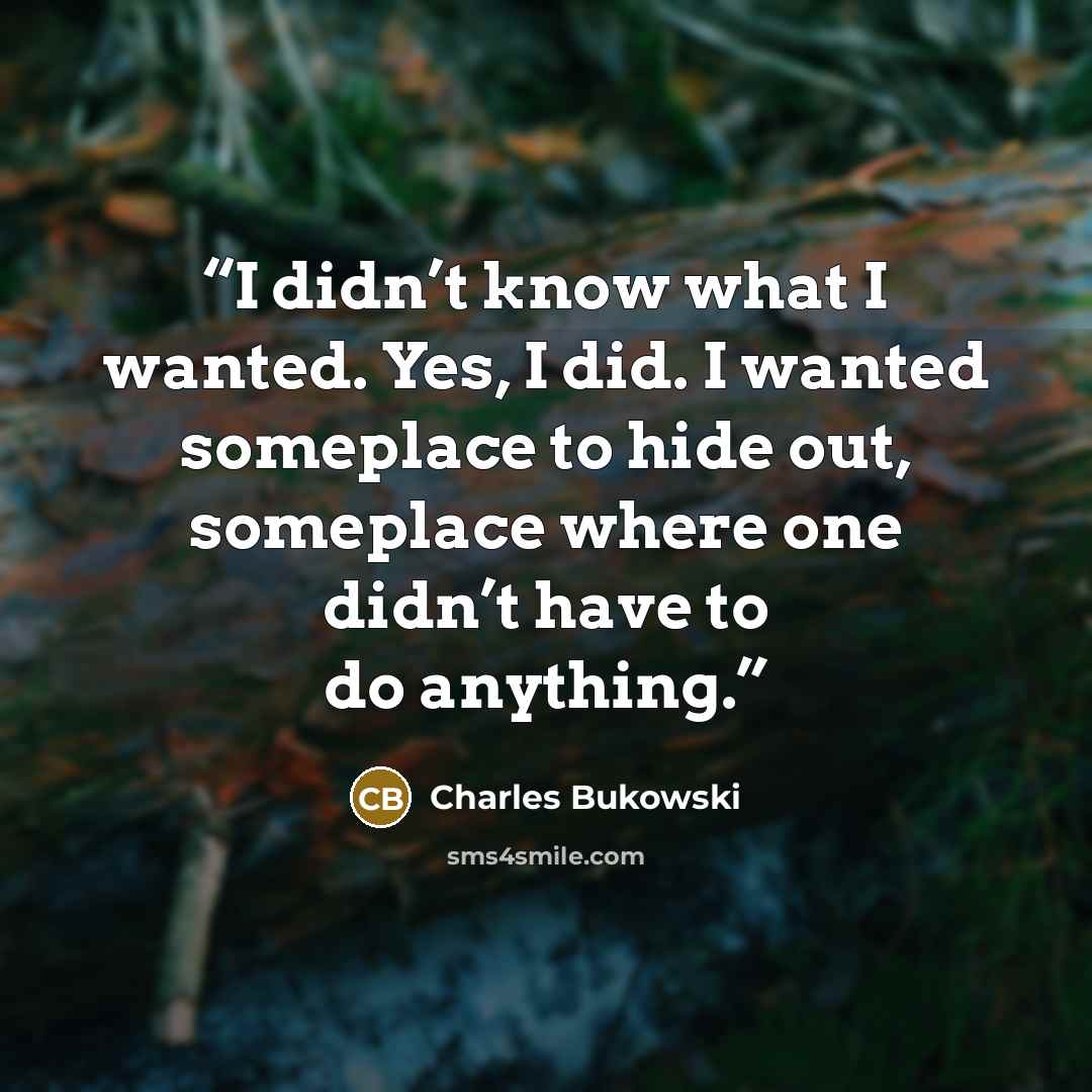 “I didn’t know what I wanted. Yes, I did. I wanted someplace to hide out, someplace where one didn’t have to do anything.” quote by Charles Bukowski