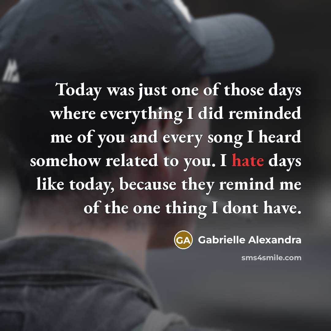 “Today was just one of those days where everything I did reminded me of you and every song I heard somehow related to you. I hate days like today, because they remind me of the one thing I dont have.” quote by Gabrielle Alexandra