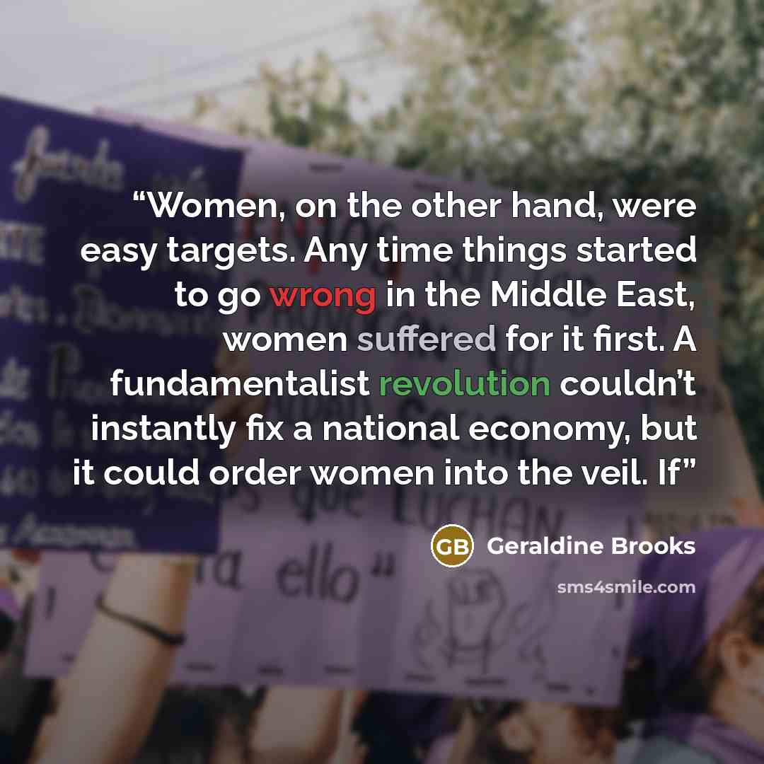 “Women, on the other hand, were easy targets. Any time things started to go wrong in the Middle East, women suffered for it first. A fundamentalist revolution couldn’t instantly fix a national economy, but it could order women into the veil. If” quote by Geraldine Brooks