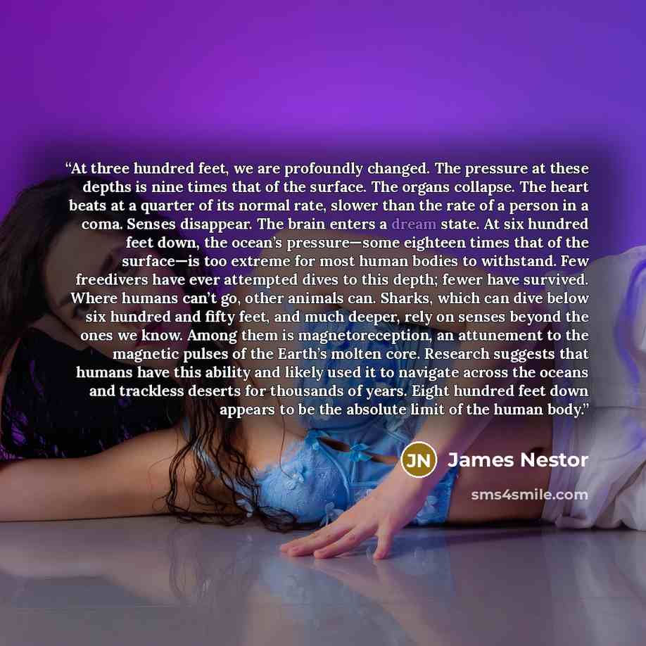 “At three hundred feet, we are profoundly changed. The pressure at these depths is nine times that of the surface. The organs collapse. The heart beats at a quarter of its normal rate, slower than the rate of a person in a coma. Senses disappear. The brain enters a dream state. At six hundred feet…” quote by James Nestor