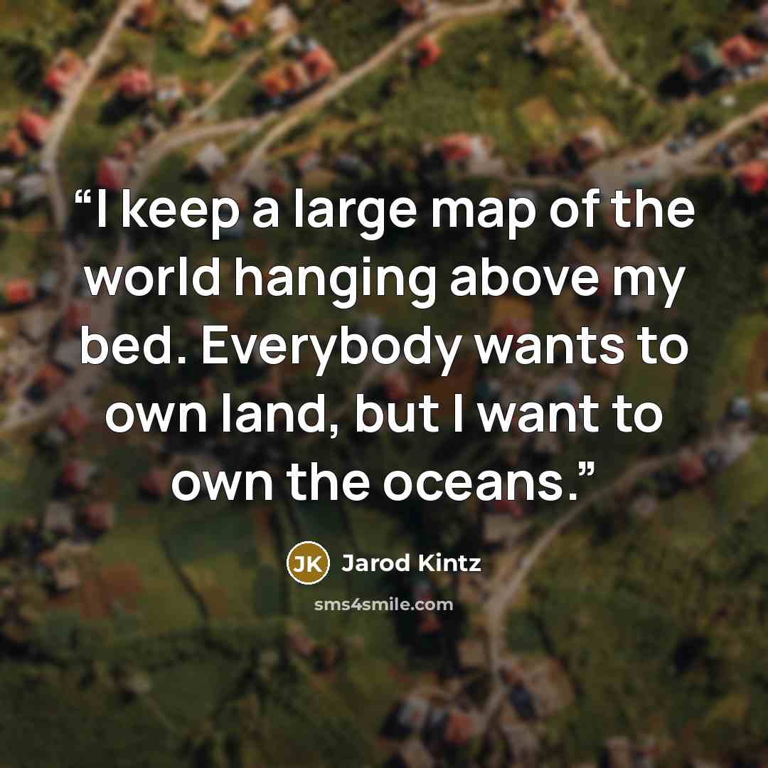 “I keep a large map of the world hanging above my bed. Everybody wants to own land, but I want to own the oceans.” quote by Jarod Kintz