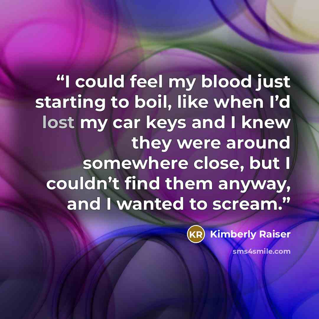 “I could feel my blood just starting to boil, like when I’d lost my car keys and I knew they were around somewhere close, but I couldn’t find them anyway, and I wanted to scream.” quote by Kimberly Raiser