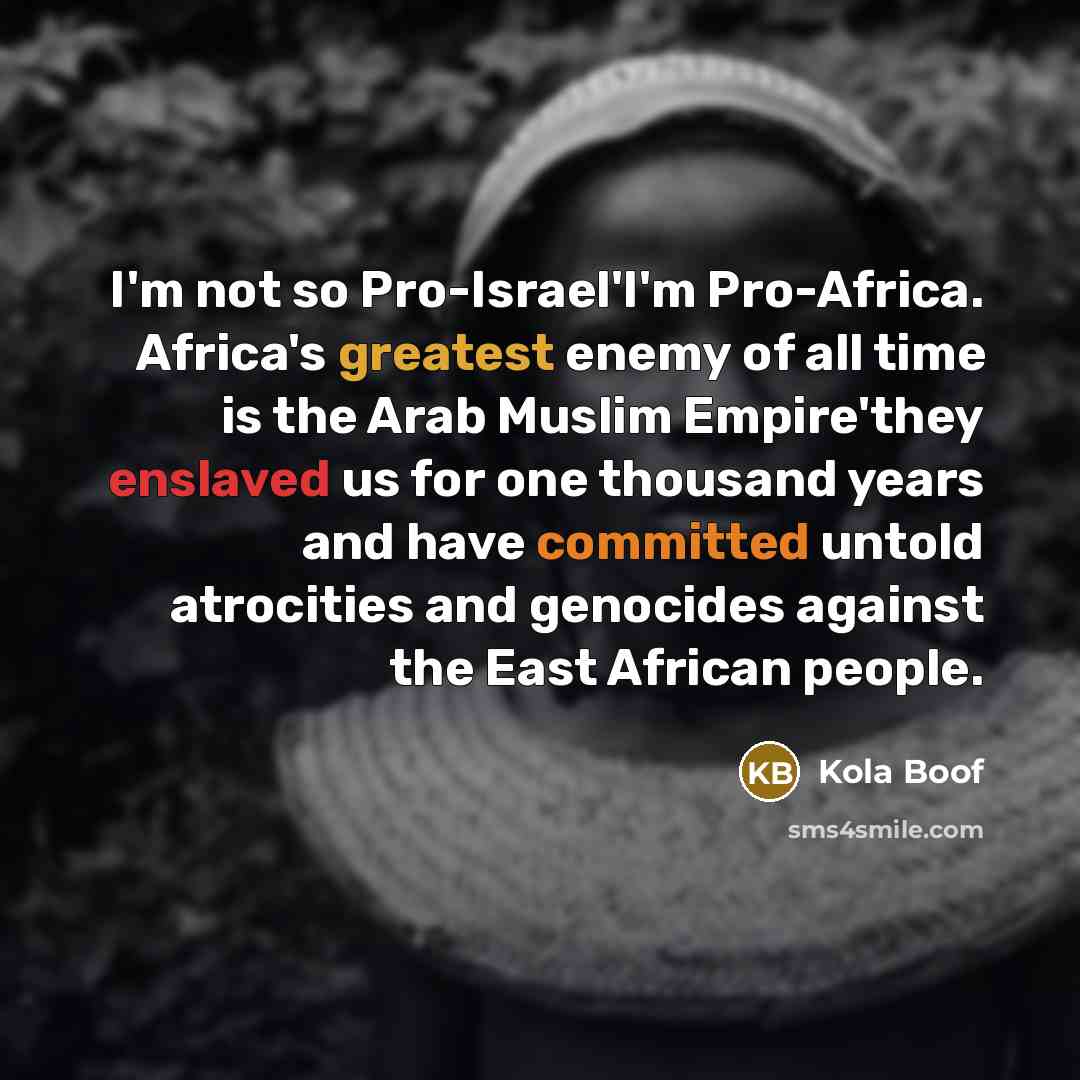 “I'm not so Pro-Israel'I'm Pro-Africa. Africa's greatest enemy of all time is the Arab Muslim Empire'they enslaved us for one thousand years and have committed untold atrocities and genocides against the East African people.” quote by Kola Boof