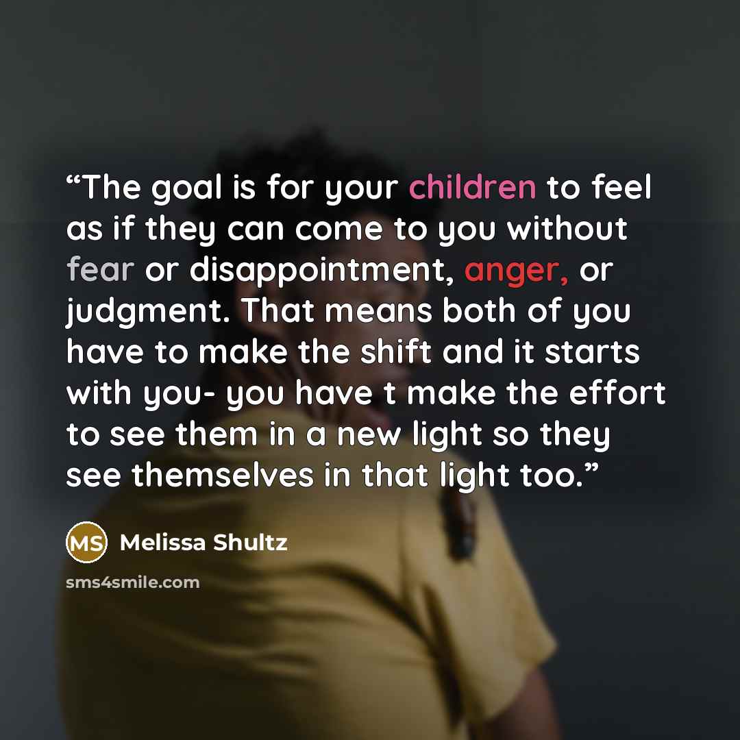 “The goal is for your children to feel as if they can come to you without fear or disappointment, anger, or judgment. That means both of you have to make the shift and it starts with you- you have t make the effort to see them in a new light so they see themselves in that light too.” quote by Melissa Shultz
