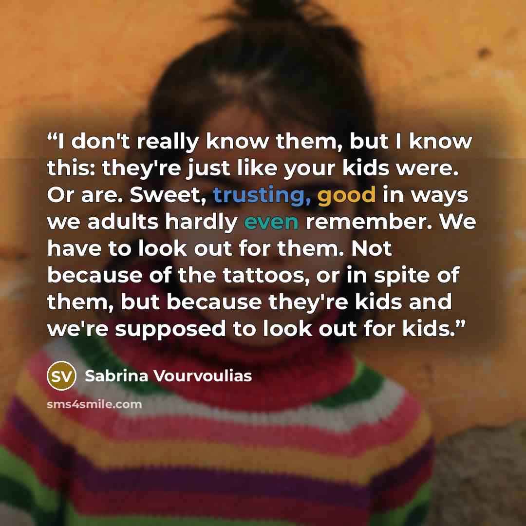 “I don't really know them, but I know this: they're just like your kids were. Or are. Sweet, trusting, good in ways we adults hardly even remember. We have to look out for them. Not because of the tattoos, or in spite of them, but because they're kids and we're supposed to look out for kids.” quote by Sabrina Vourvoulias