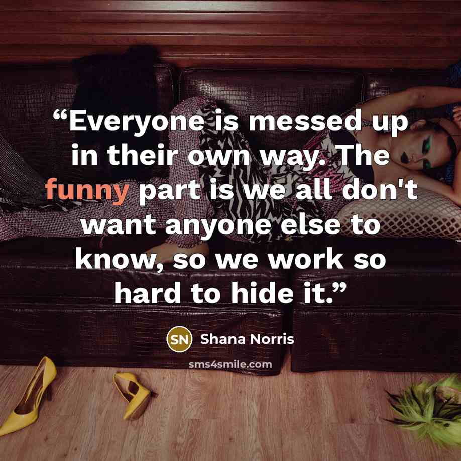 “Everyone is messed up in their own way. The funny part is we all don't want anyone else to know, so we work so hard to hide it.” quote by Shana Norris