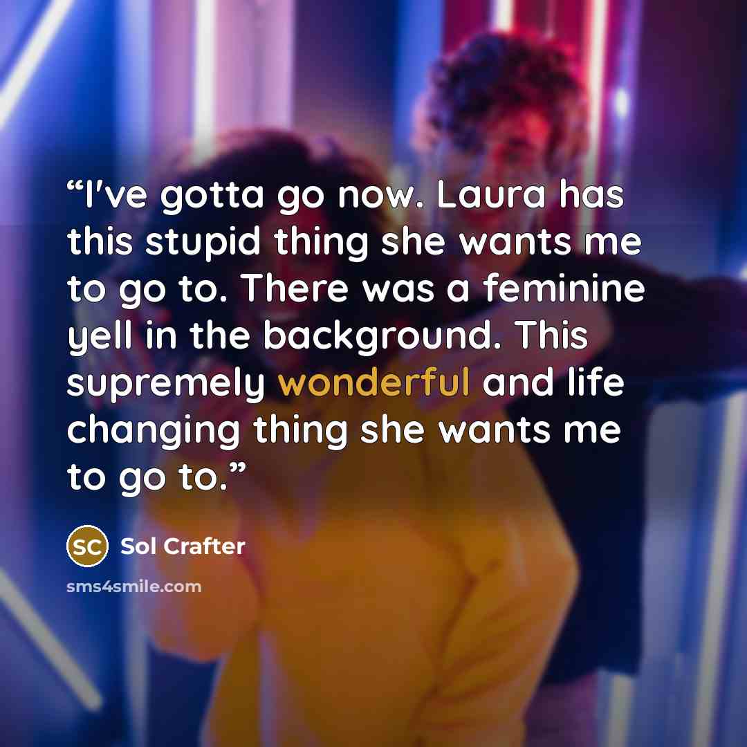 “I've gotta go now. Laura has this stupid thing she wants me to go to. There was a feminine yell in the background. This supremely wonderful and life changing thing she wants me to go to.” quote by Sol Crafter