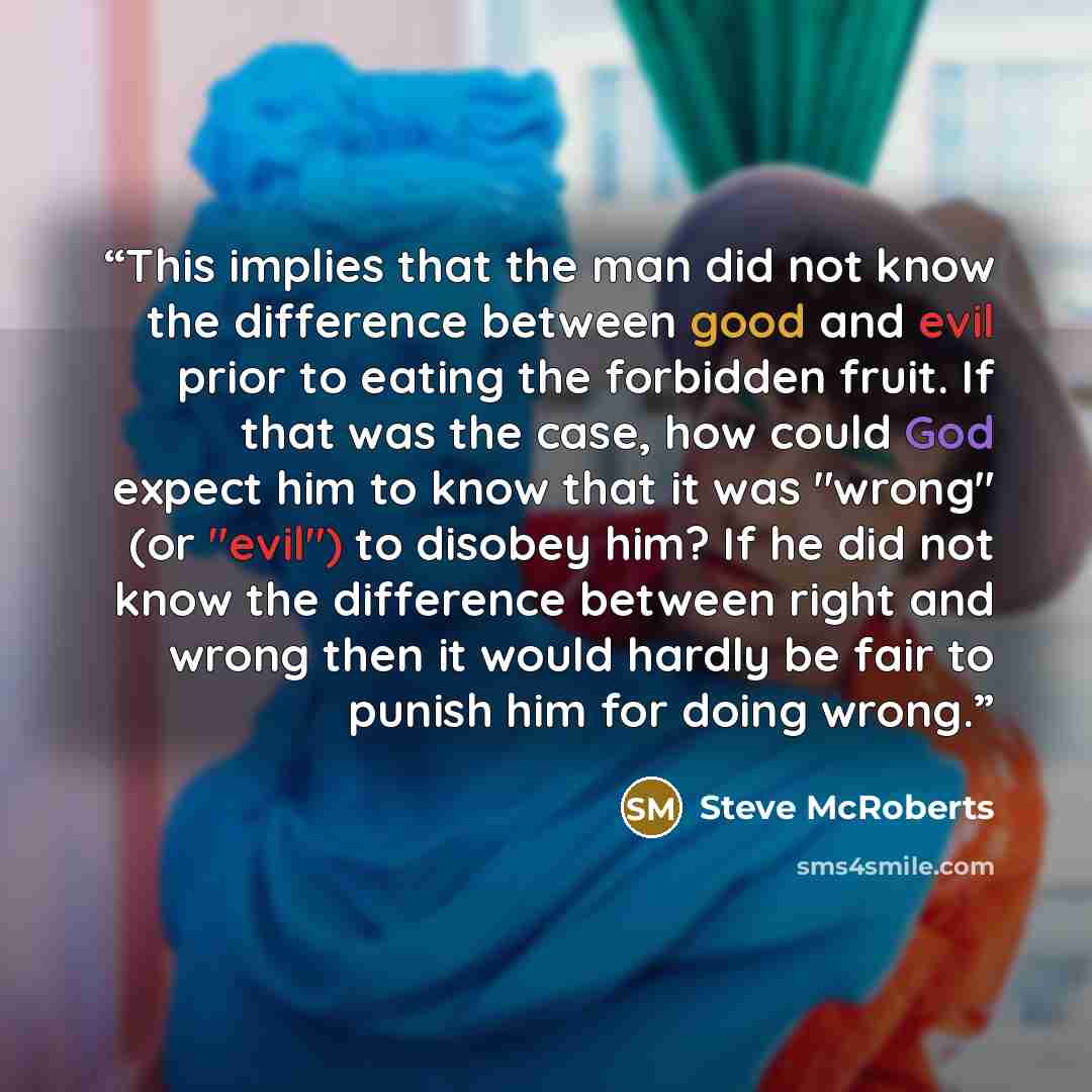 “This implies that the man did not know the difference between good and evil prior to eating the forbidden fruit. If that was the case, how could God expect him to know that it was "wrong" (or "evil") to disobey him? If he did not know the difference between right and wrong then it would hardly be…” quote by Steve McRoberts