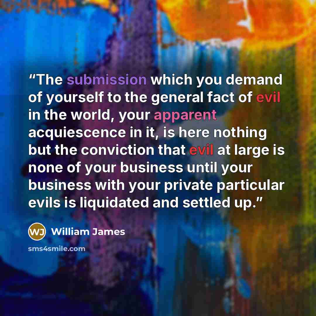 “The submission which you demand of yourself to the general fact of evil in the world, your apparent acquiescence in it, is here nothing but the conviction that evil at large is none of your business until your business with your private particular evils is liquidated and settled up.” quote by William James