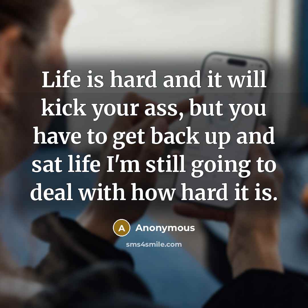 “Life is hard and it will kick your ass, but you have to get back up and sat life I'm still going to deal with how hard it is.” quote by Anonymous