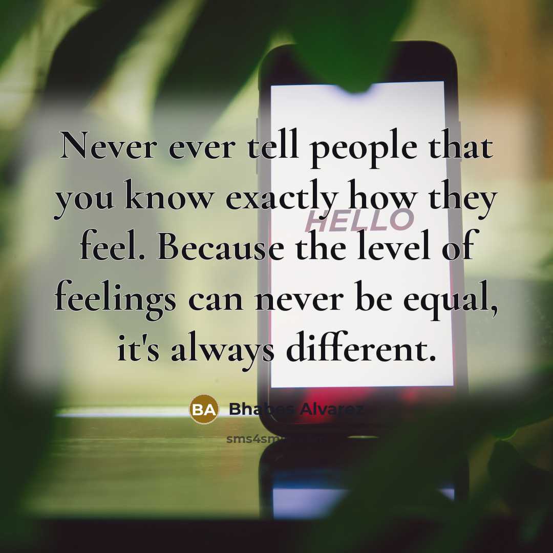 “Never ever tell people that you know exactly how they feel. Because the level of feelings can never be equal, it's always different.” quote by Bhabes Alvarez