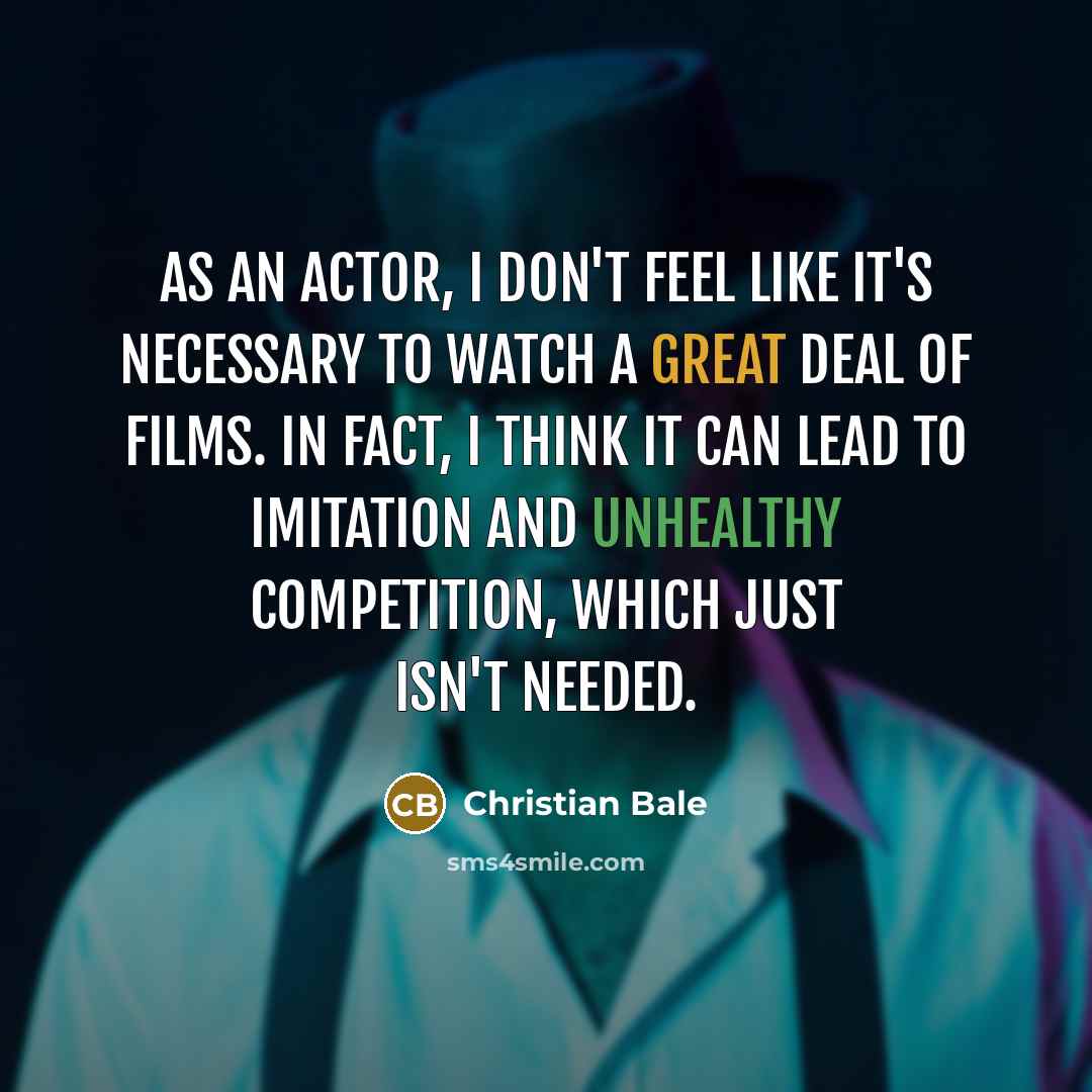 “As an actor, I don't feel like it's necessary to watch a great deal of films. In fact, I think it can lead to imitation and unhealthy competition, which just isn't needed.” quote by Christian Bale