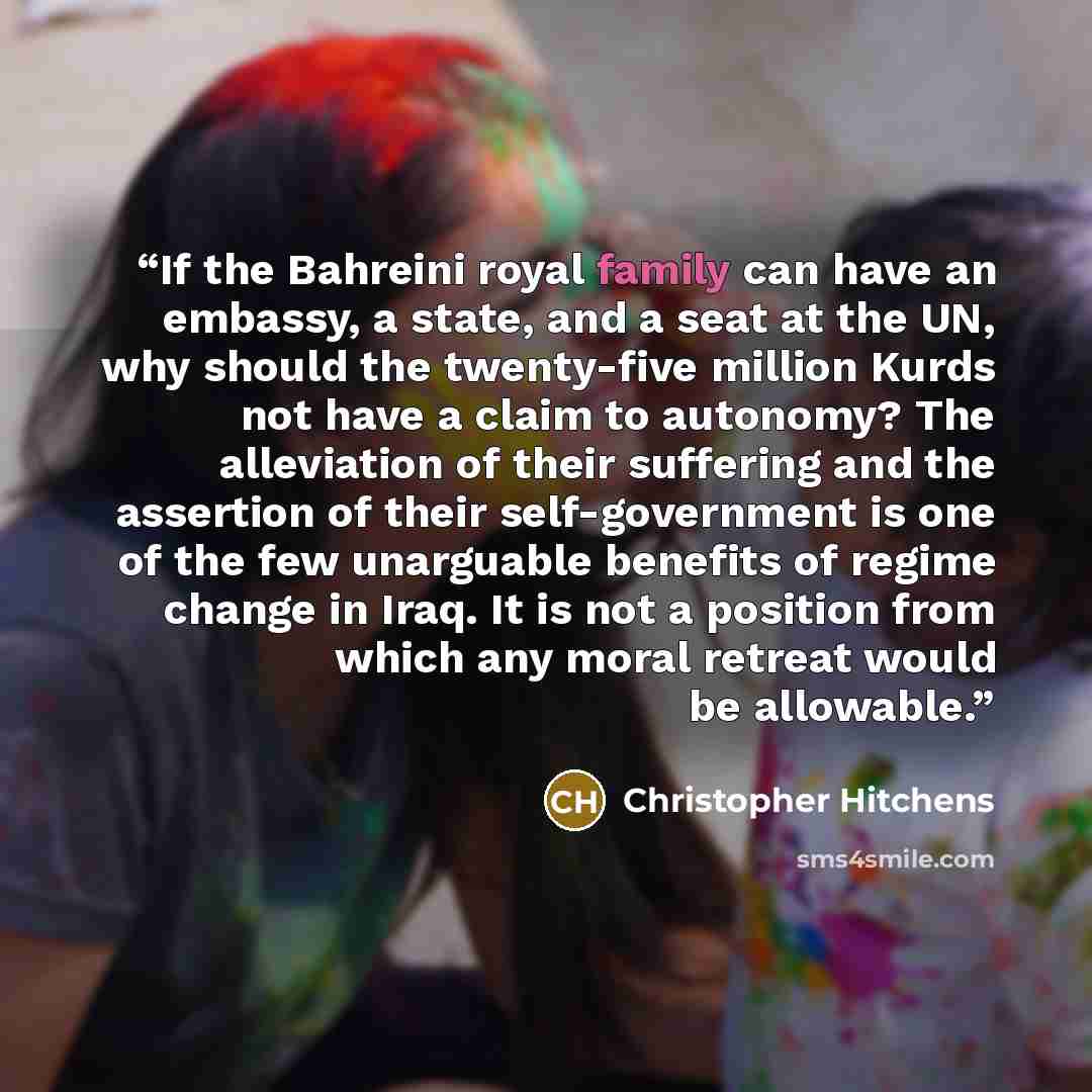 “If the Bahreini royal family can have an embassy, a state, and a seat at the UN, why should the twenty-five million Kurds not have a claim to autonomy? The alleviation of their suffering and the assertion of their self-government is one of the few unarguable benefits of regime change in Iraq. It…” quote by Christopher Hitchens