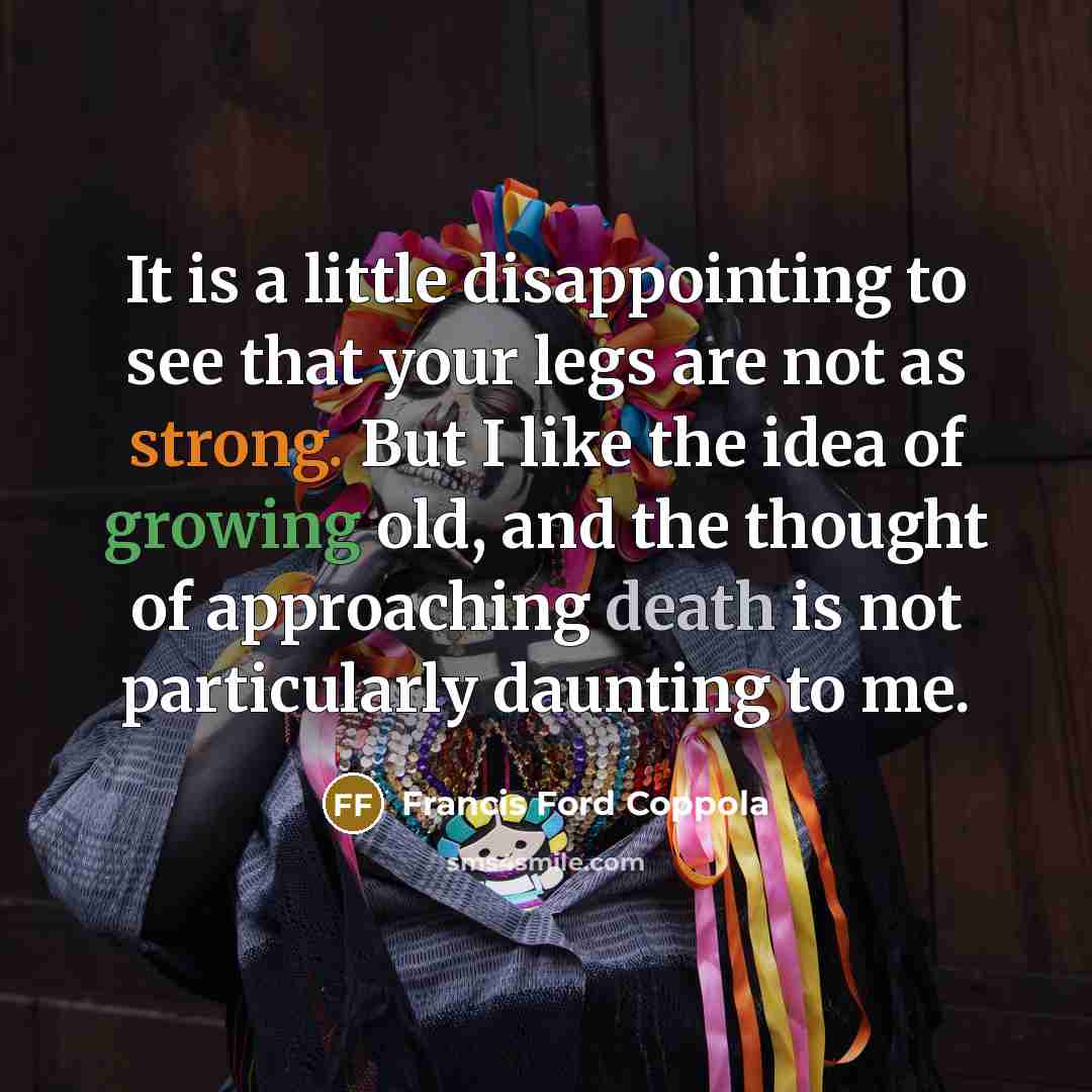 “It is a little disappointing to see that your legs are not as strong. But I like the idea of growing old, and the thought of approaching death is not particularly daunting to me.” quote by Francis Ford Coppola