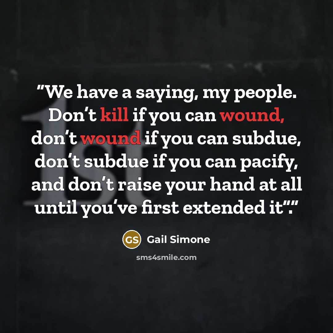 “We have a saying, my people. Don’t kill if you can wound, don’t wound if you can subdue, don’t subdue if you can pacify, and don’t raise your hand at all until you’ve first extended it”.” quote by Gail Simone