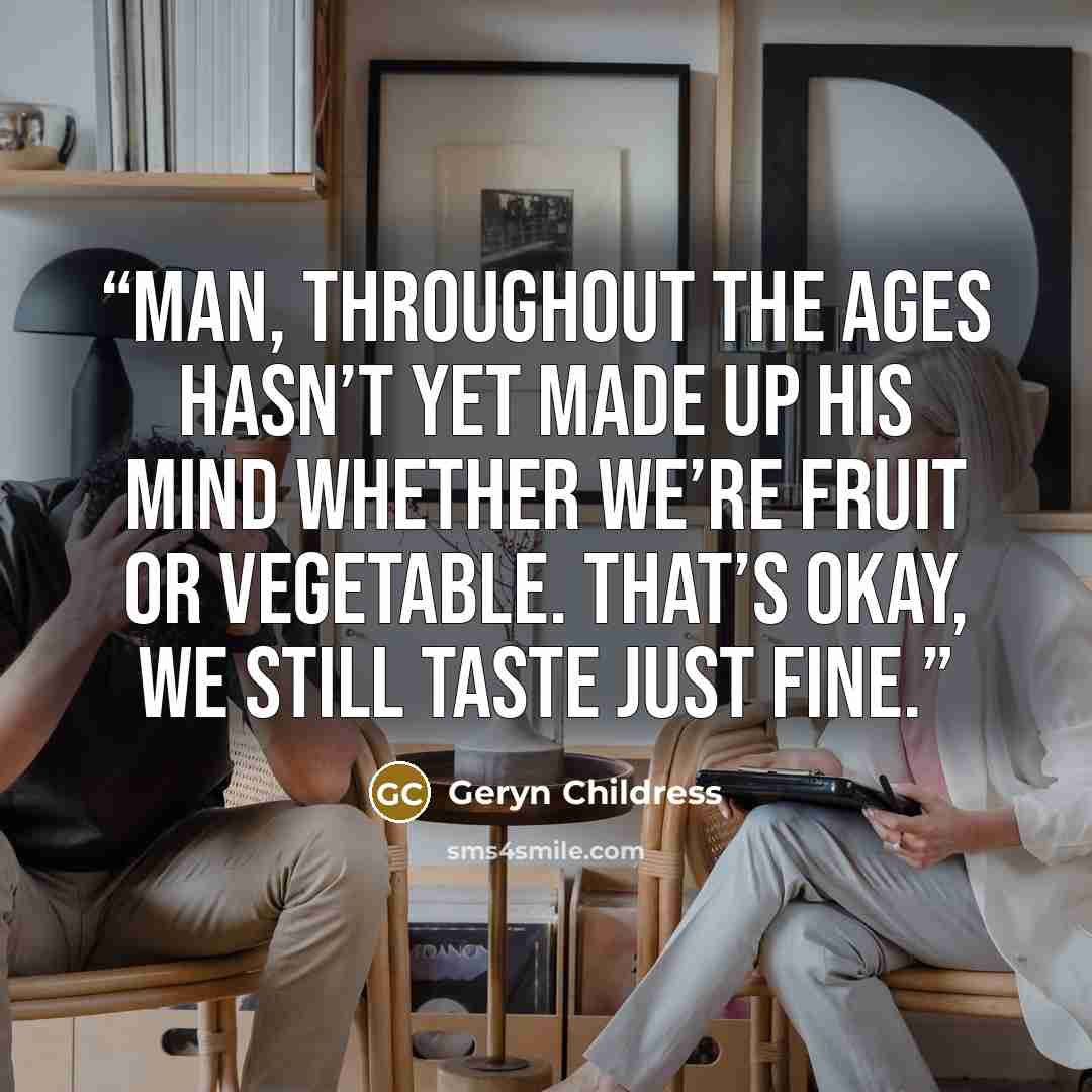 “Man, throughout the ages Hasn’t yet made up his mind Whether we’re fruit or vegetable. That’s okay, we still taste just fine.” quote by Geryn Childress