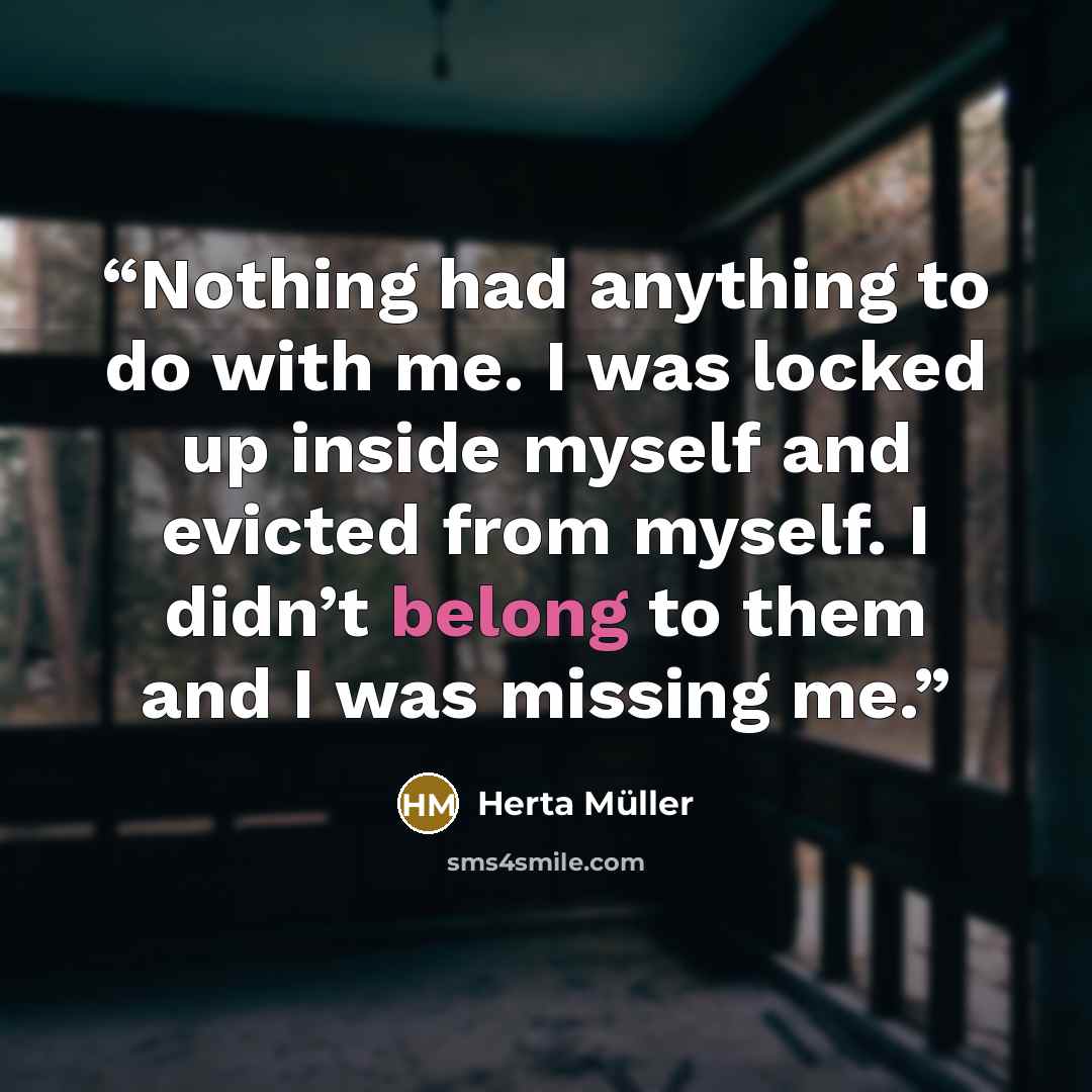 “Nothing had anything to do with me. I was locked up inside myself and evicted from myself. I didn’t belong to them and I was missing me.” quote by Herta Müller