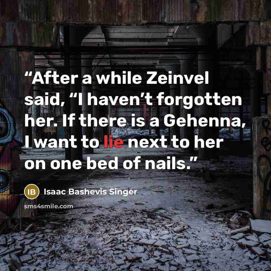 “After a while Zeinvel said, “I haven’t forgotten her. If there is a Gehenna, I want to lie next to her on one bed of nails.” quote by Isaac Bashevis Singer