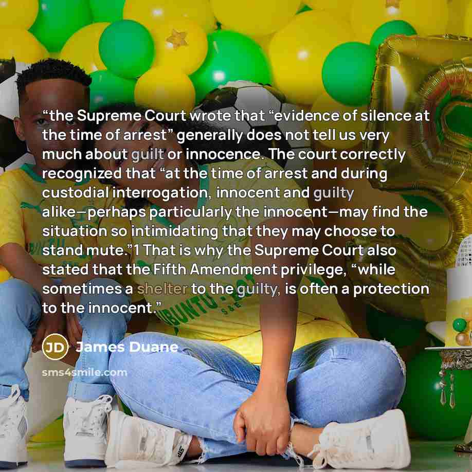 “the Supreme Court wrote that “evidence of silence at the time of arrest” generally does not tell us very much about guilt or innocence. The court correctly recognized that “at the time of arrest and during custodial interrogation, innocent and guilty alike—perhaps particularly the innocent—may…” quote by James Duane