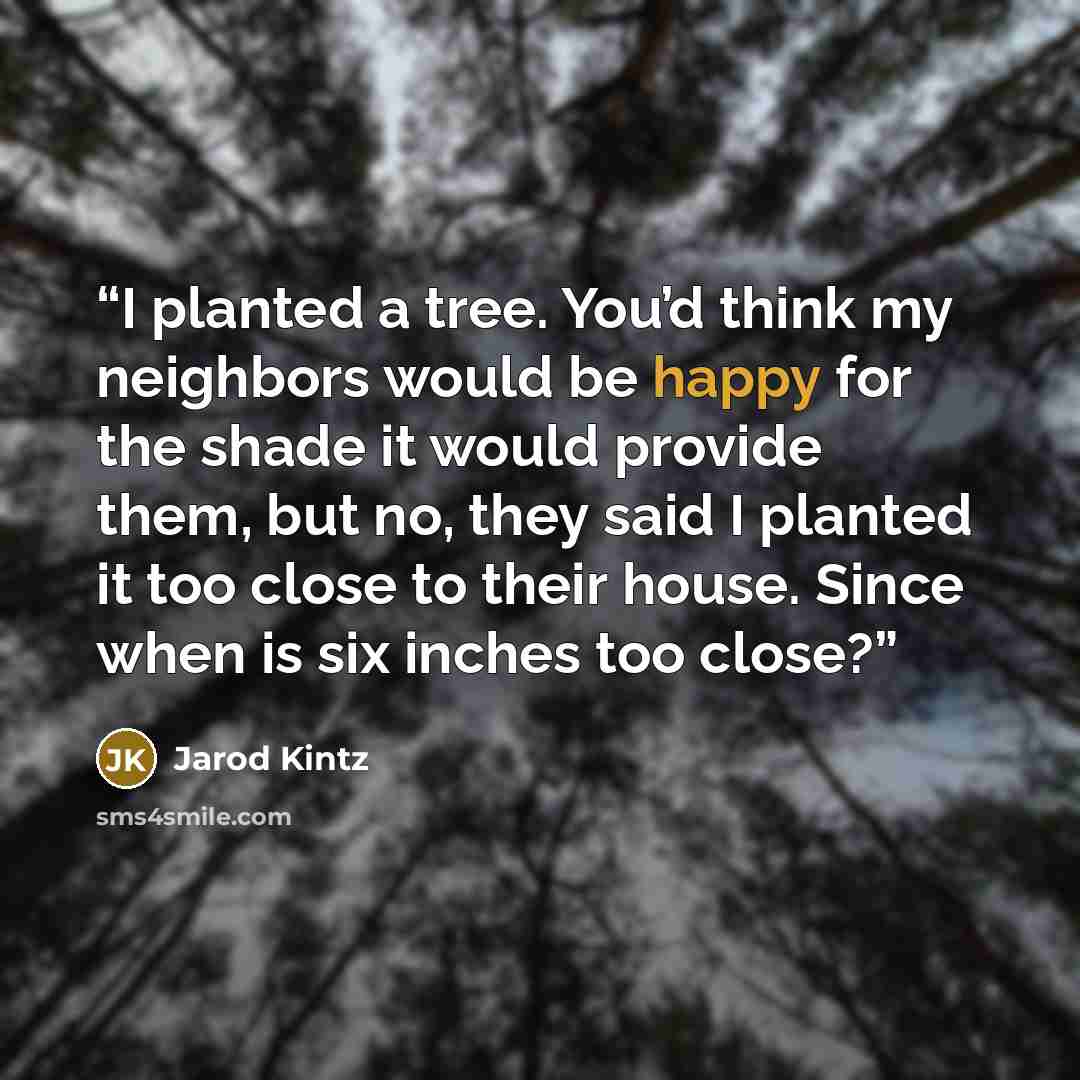 “I planted a tree. You’d think my neighbors would be happy for the shade it would provide them, but no, they said I planted it too close to their house. Since when is six inches too close?” quote by Jarod Kintz