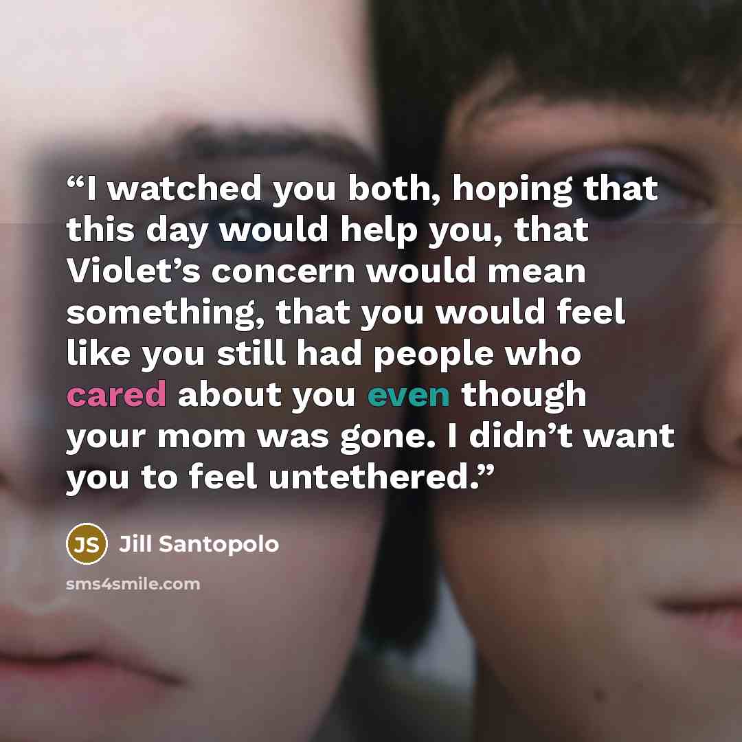 “I watched you both, hoping that this day would help you, that Violet’s concern would mean something, that you would feel like you still had people who cared about you even though your mom was gone. I didn’t want you to feel untethered.” quote by Jill Santopolo