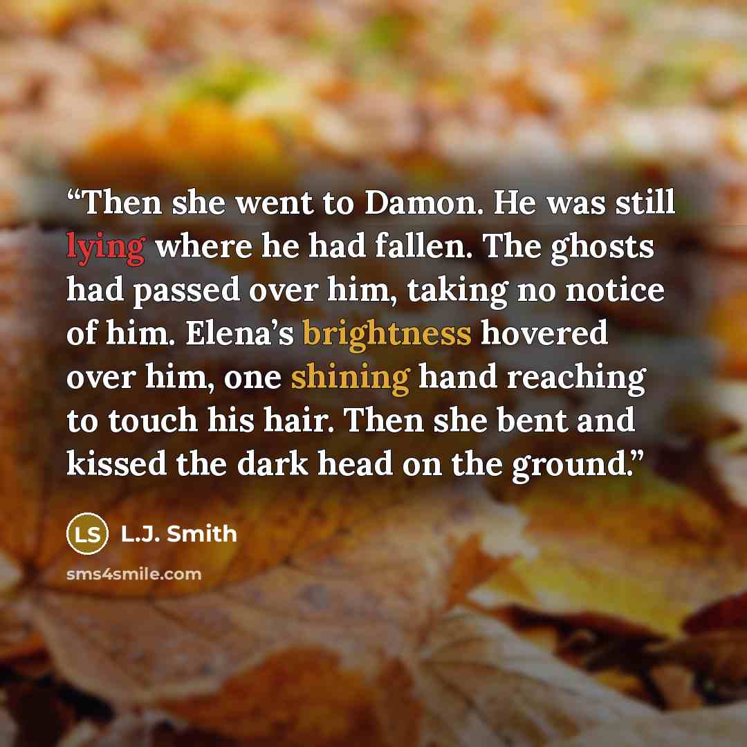 “Then she went to Damon. He was still lying where he had fallen. The ghosts had passed over him, taking no notice of him. Elena’s brightness hovered over him, one shining hand reaching to touch his hair. Then she bent and kissed the dark head on the ground.” quote by L.J. Smith