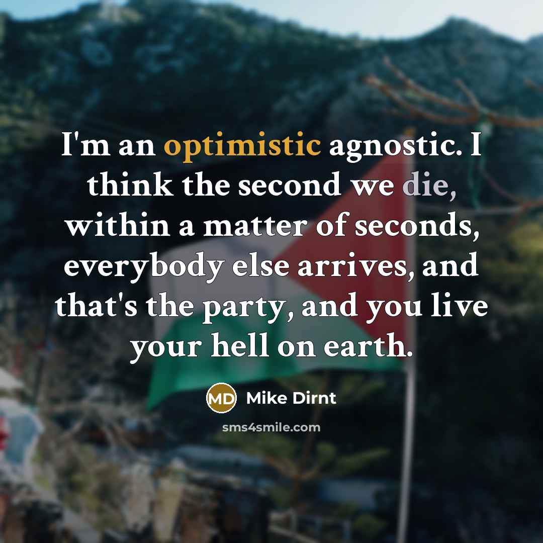 “I'm an optimistic agnostic. I think the second we die, within a matter of seconds, everybody else arrives, and that's the party, and you live your hell on earth.” quote by Mike Dirnt