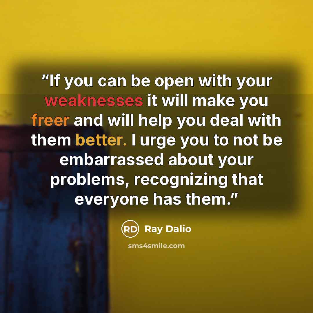 “If you can be open with your weaknesses it will make you freer and will help you deal with them better. I urge you to not be embarrassed about your problems, recognizing that everyone has them.” quote by Ray Dalio