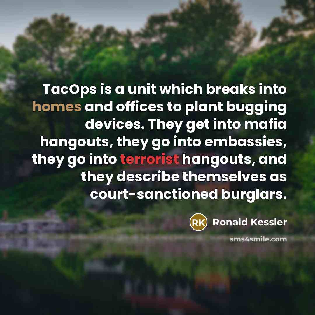 “TacOps is a unit which breaks into homes and offices to plant bugging devices. They get into mafia hangouts, they go into embassies, they go into terrorist hangouts, and they describe themselves as court-sanctioned burglars.” quote by Ronald Kessler