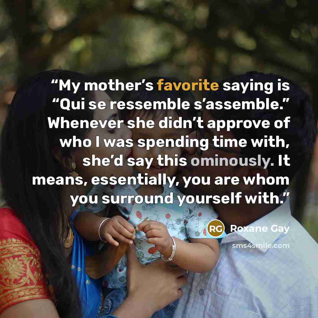 “My mother’s favorite saying is “Qui se ressemble s’assemble.” Whenever she didn’t approve of who I was spending time with, she’d say this ominously. It means, essentially, you are whom you surround yourself with.” quote by Roxane Gay