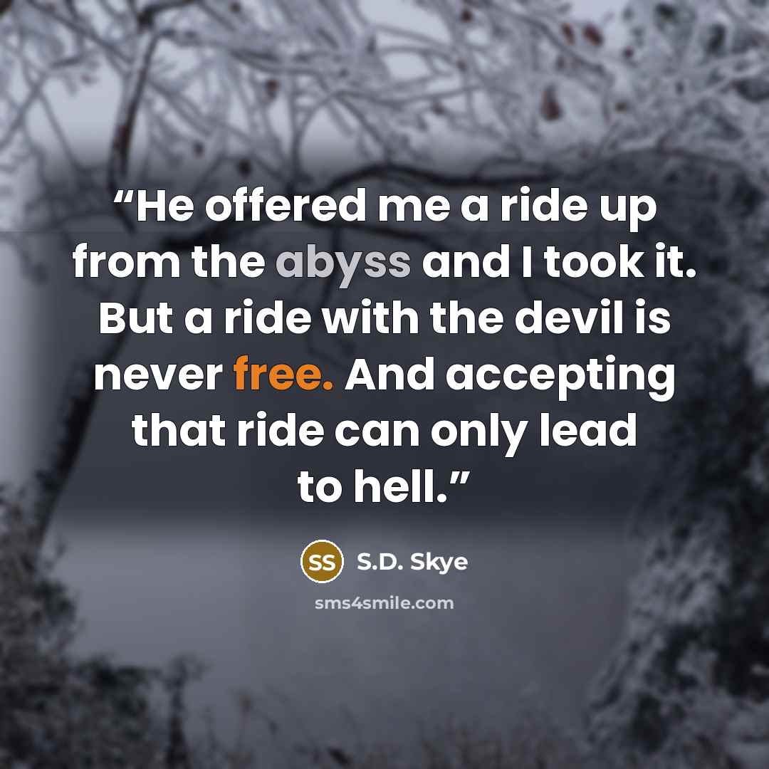 “He offered me a ride up from the abyss and I took it. But a ride with the devil is never free. And accepting that ride can only lead to hell.” quote by S.D. Skye