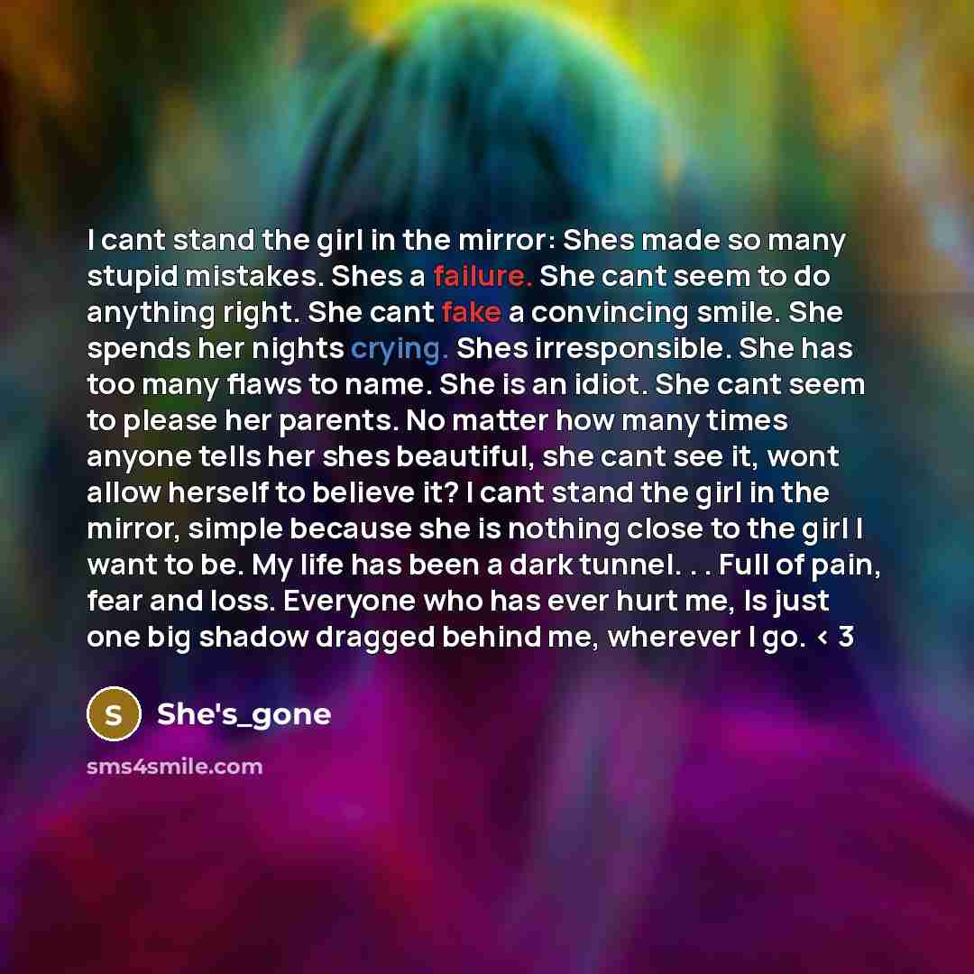 “I cant stand the girl in the mirror: Shes made so many stupid mistakes. Shes a failure. She cant seem to do anything right. She cant fake a convincing smile. She spends her nights crying. Shes irresponsible. She has too many flaws to name. She is an idiot. She cant seem to please her parents. No…” quote by she's_gone