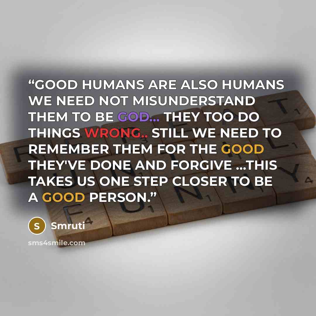 “GOOD HUMANS ARE ALSO HUMANS WE NEED NOT MISUNDERSTAND THEM TO BE GOD... THEY TOO DO THINGS WRONG.. STILL WE NEED TO REMEMBER THEM FOR THE GOOD THEY'VE DONE AND FORGIVE ...THIS TAKES US ONE STEP CLOSER TO BE A GOOD PERSON.” quote by Smruti