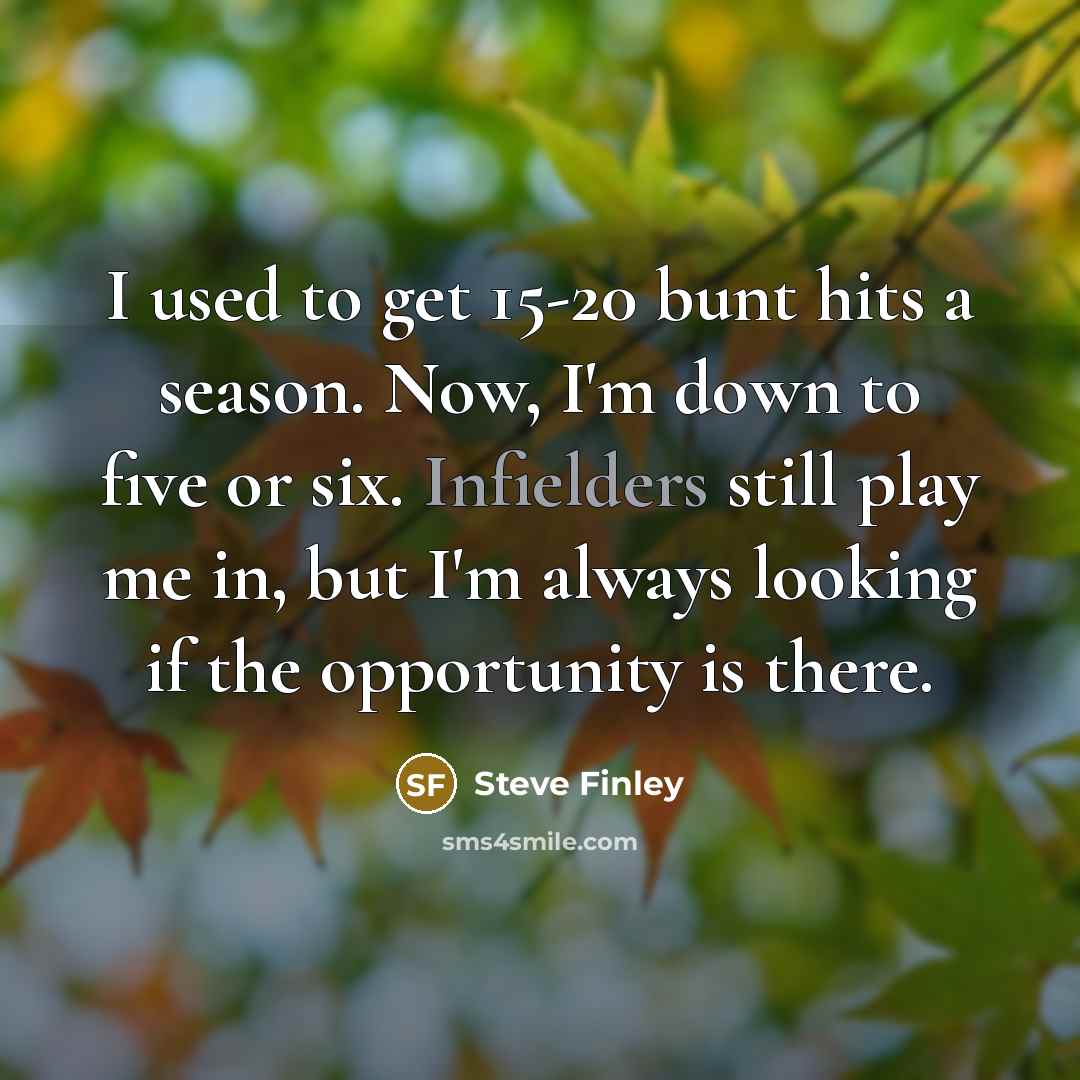 “I used to get 15-20 bunt hits a season. Now, I'm down to five or six. Infielders still play me in, but I'm always looking if the opportunity is there.” quote by Steve Finley