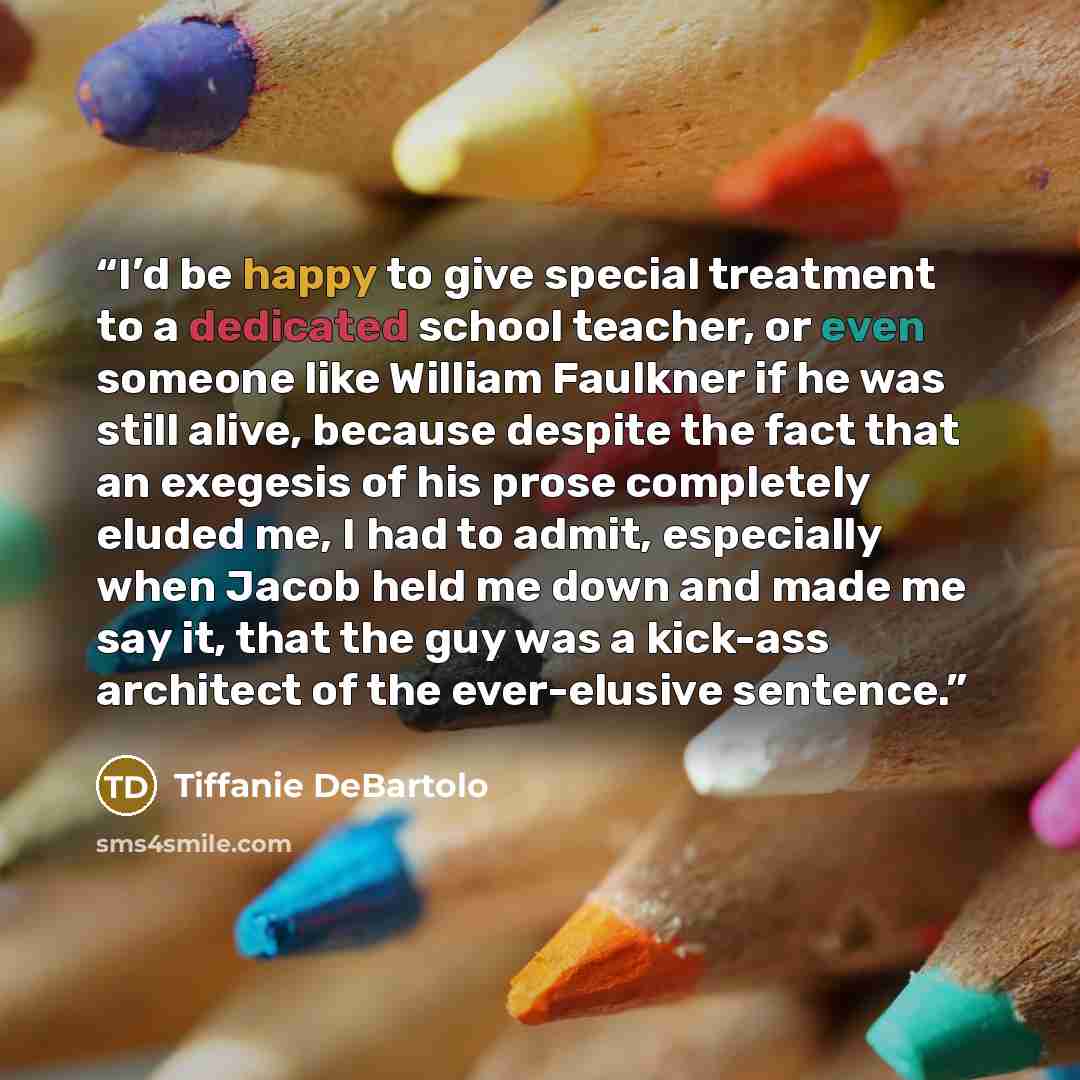 “I’d be happy to give special treatment to a dedicated school teacher, or even someone like William Faulkner if he was still alive, because despite the fact that an exegesis of his prose completely eluded me, I had to admit, especially when Jacob held me down and made me say it, that the guy was a…” quote by Tiffanie DeBartolo