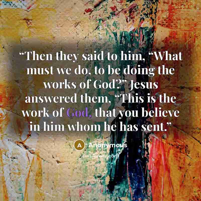 “Then they said to him, “What must we do, to be doing the works of God?” Jesus answered them, “This is the work of God, that you believe in him whom he has sent.” quote by Anonymous