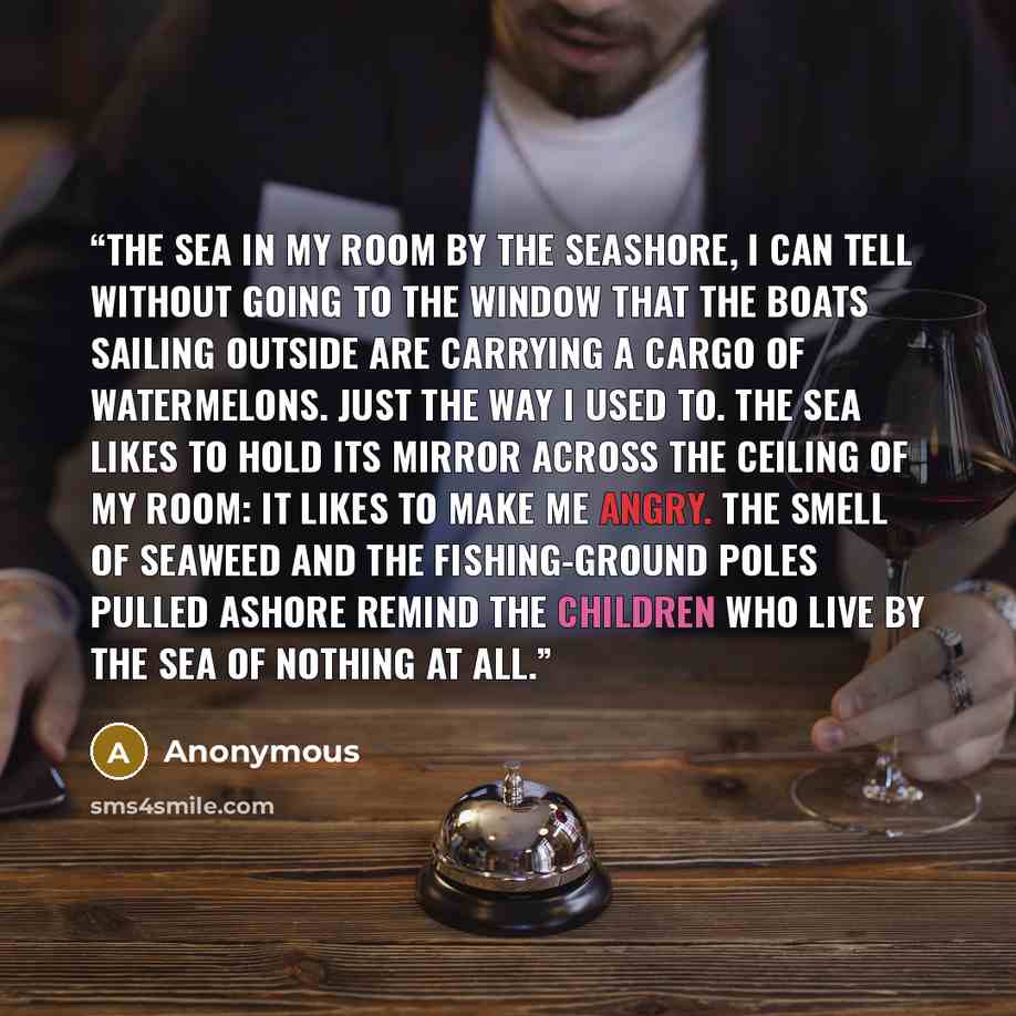 “THE SEA In my room by the seashore, I can tell without going to the window That the boats sailing outside Are carrying a cargo of watermelons. Just the way I used to. The sea likes to hold its mirror Across the ceiling of my room: It likes to make me angry. The smell of seaweed And the…” quote by Anonymous