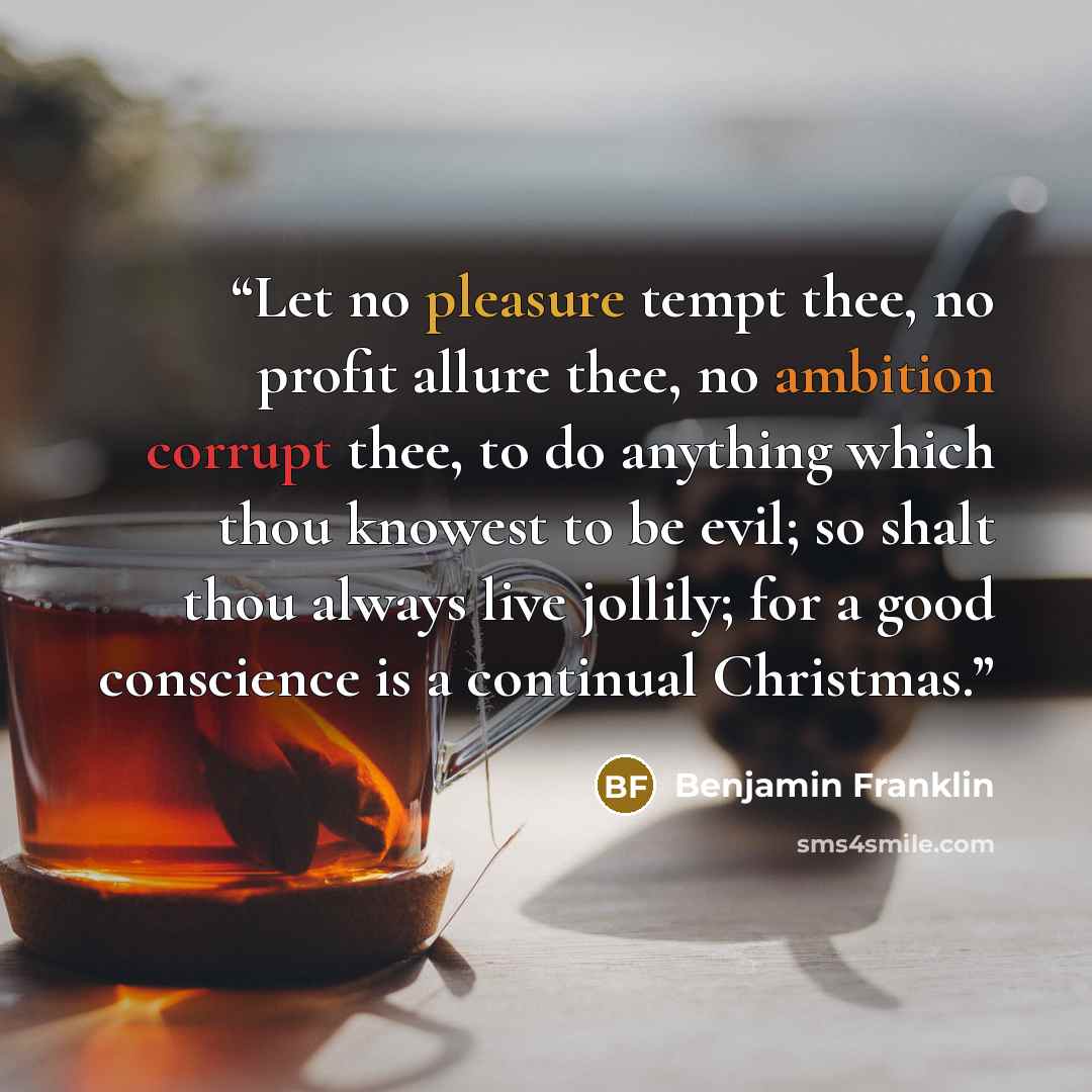“Let no pleasure tempt thee, no profit allure thee, no ambition corrupt thee, to do anything which thou knowest to be evil; so shalt thou always live jollily; for a good conscience is a continual Christmas.” quote by Benjamin Franklin