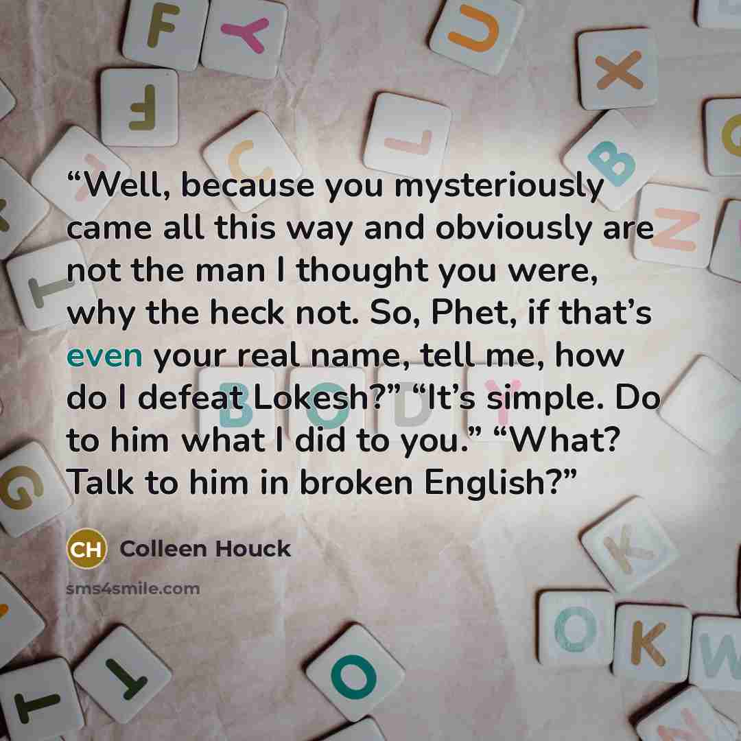 “Well, because you mysteriously came all this way and obviously are not the man I thought you were, why the heck not. So, Phet, if that’s even your real name, tell me, how do I defeat Lokesh?” “It’s simple. Do to him what I did to you.” “What? Talk to him in broken English?” quote by Colleen Houck