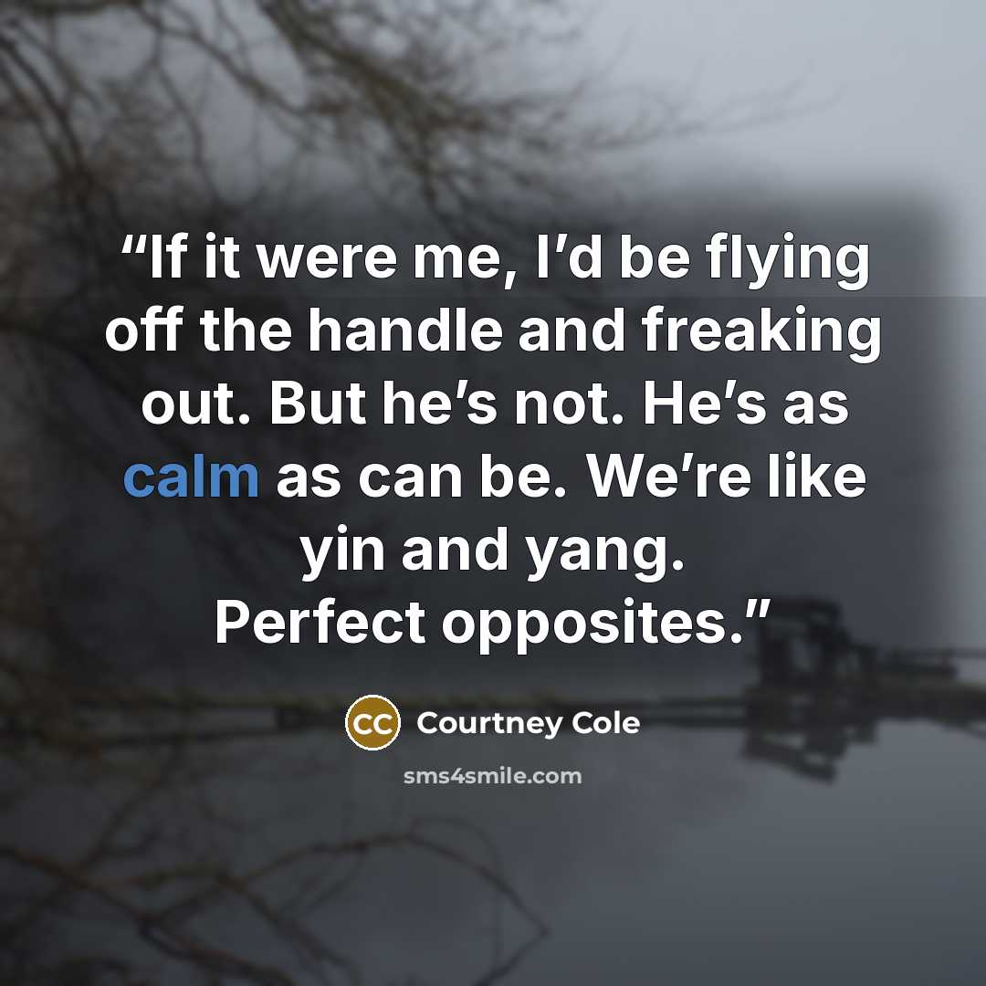 “If it were me, I’d be flying off the handle and freaking out. But he’s not. He’s as calm as can be. We’re like yin and yang. Perfect opposites.” quote by Courtney Cole
