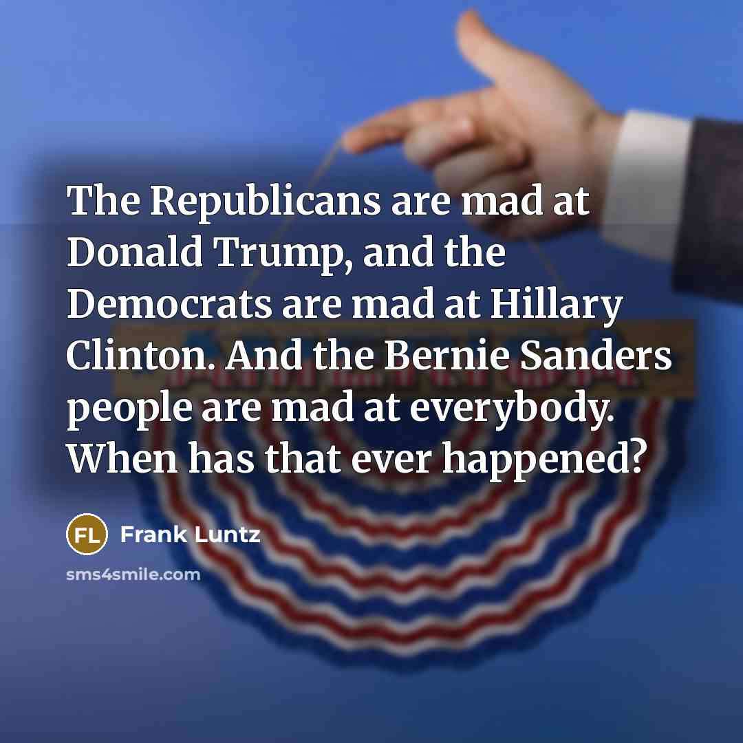 “The Republicans are mad at Donald Trump, and the Democrats are mad at Hillary Clinton. And the Bernie Sanders people are mad at everybody. When has that ever happened?” quote by Frank Luntz