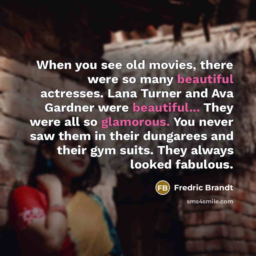 “When you see old movies, there were so many beautiful actresses. Lana Turner and Ava Gardner were beautiful... They were all so glamorous. You never saw them in their dungarees and their gym suits. They always looked fabulous.” quote by Fredric Brandt
