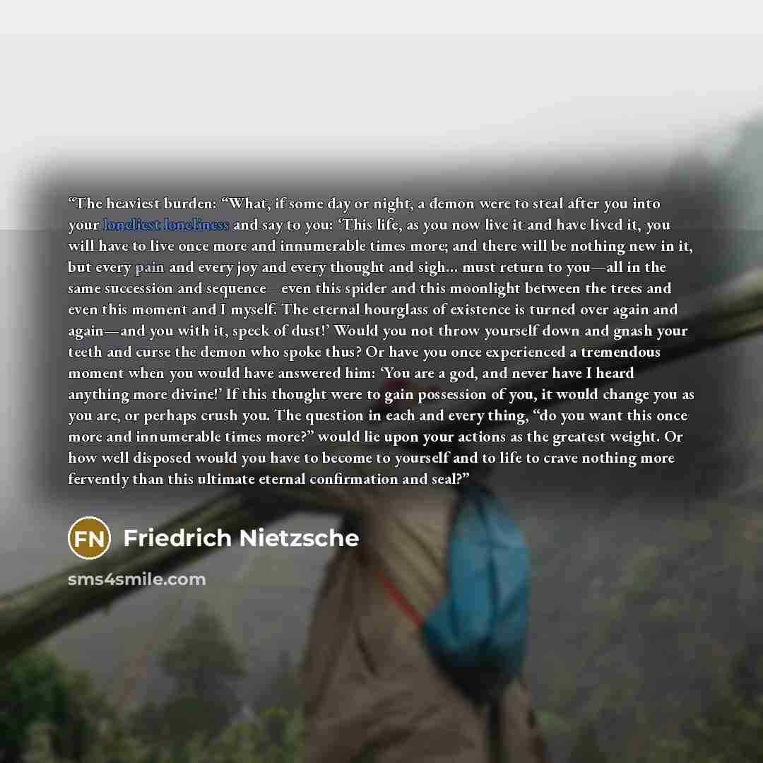 “The heaviest burden: “What, if some day or night, a demon were to steal after you into your loneliest loneliness and say to you: ‘This life, as you now live it and have lived it, you will have to live once more and innumerable times more; and there will be nothing new in it, but every pain and…” quote by Friedrich Nietzsche