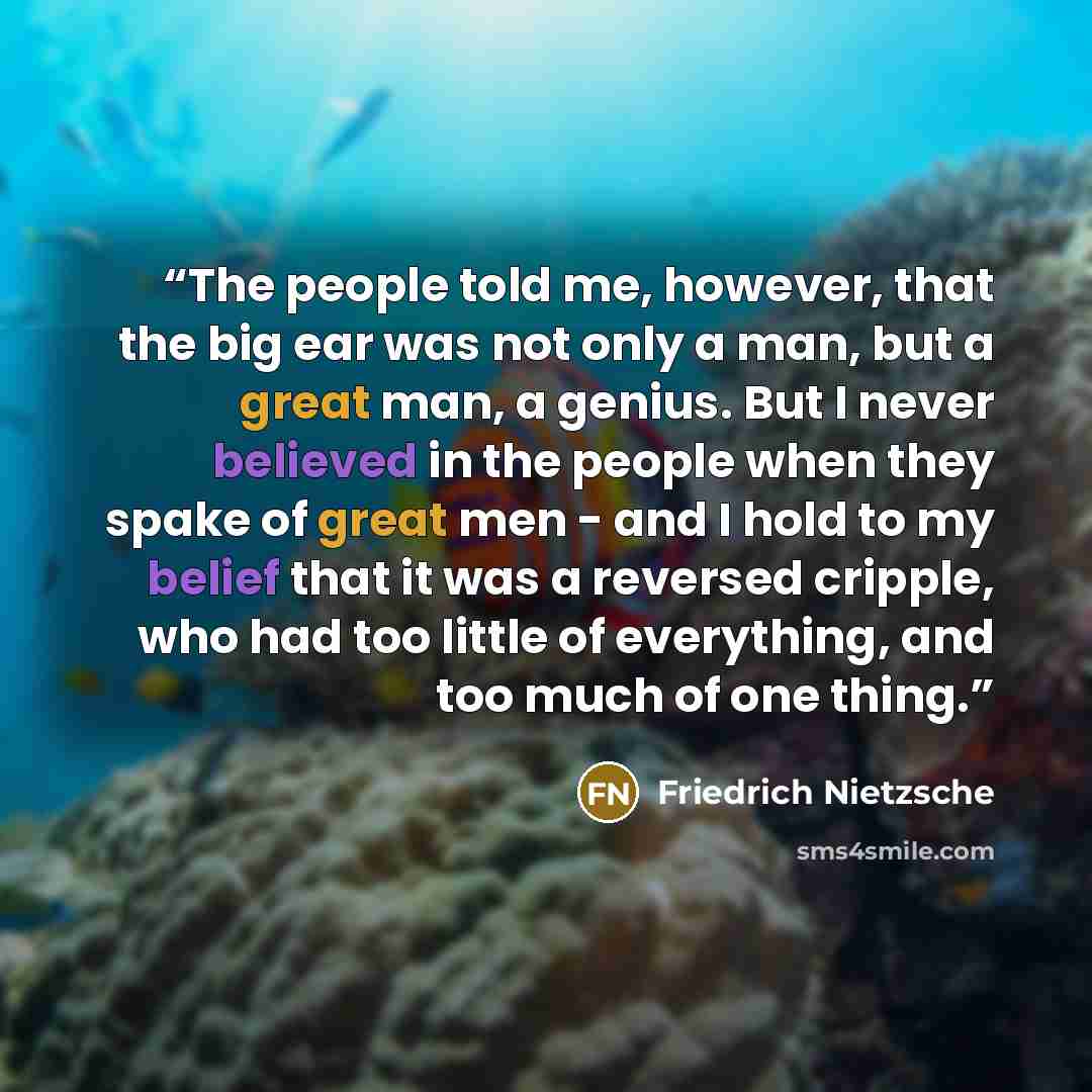 “The people told me, however, that the big ear was not only a man, but a great man, a genius. But I never believed in the people when they spake of great men - and I hold to my belief that it was a reversed cripple, who had too little of everything, and too much of one thing.” quote by Friedrich Nietzsche