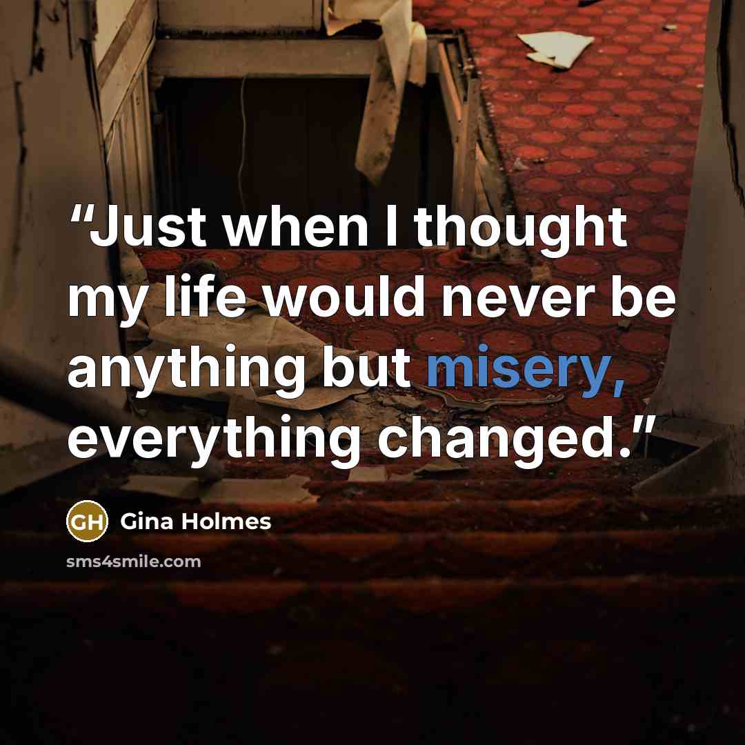 “Just when I thought my life would never be anything but misery, everything changed.” quote by Gina Holmes