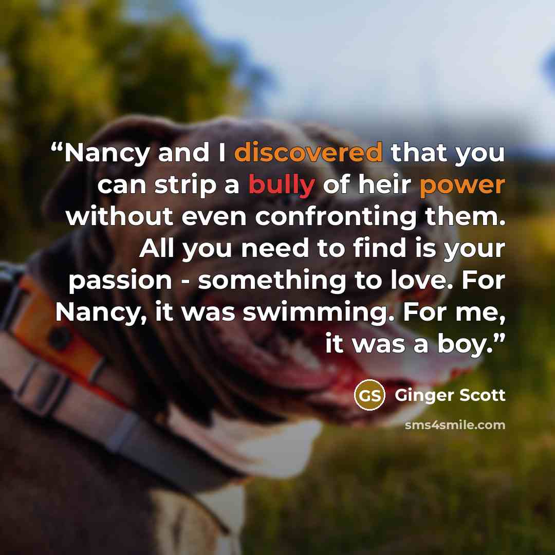 “Nancy and I discovered that you can strip a bully of heir power without even confronting them. All you need to find is your passion - something to love. For Nancy, it was swimming. For me, it was a boy.” quote by Ginger Scott