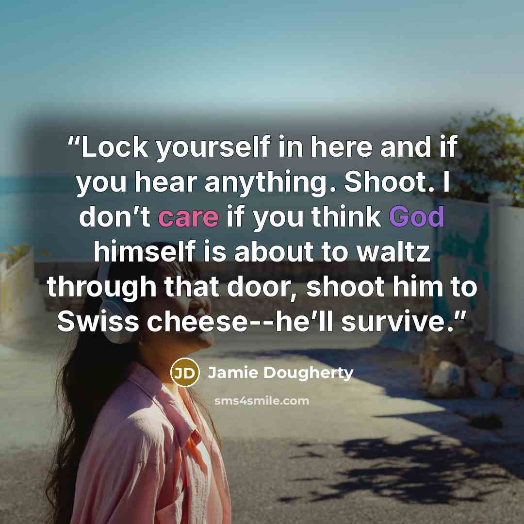 “Lock yourself in here and if you hear anything. Shoot. I don’t care if you think God himself is about to waltz through that door, shoot him to Swiss cheese--he’ll survive.” quote by Jamie Dougherty