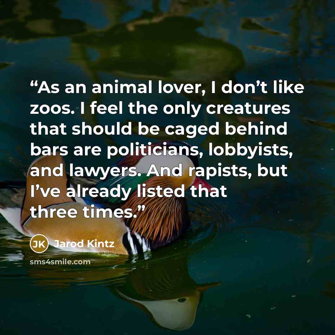 “As an animal lover, I don’t like zoos. I feel the only creatures that should be caged behind bars are politicians, lobbyists, and lawyers. And rapists, but I’ve already listed that three times.” quote by Jarod Kintz