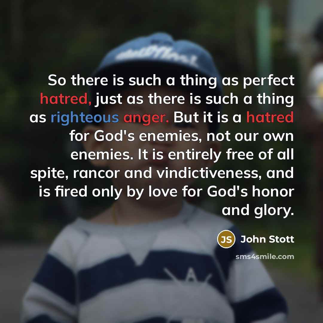 “So there is such a thing as perfect hatred, just as there is such a thing as righteous anger. But it is a hatred for God's enemies, not our own enemies. It is entirely free of all spite, rancor and vindictiveness, and is fired only by love for God's honor and glory.” quote by John Stott